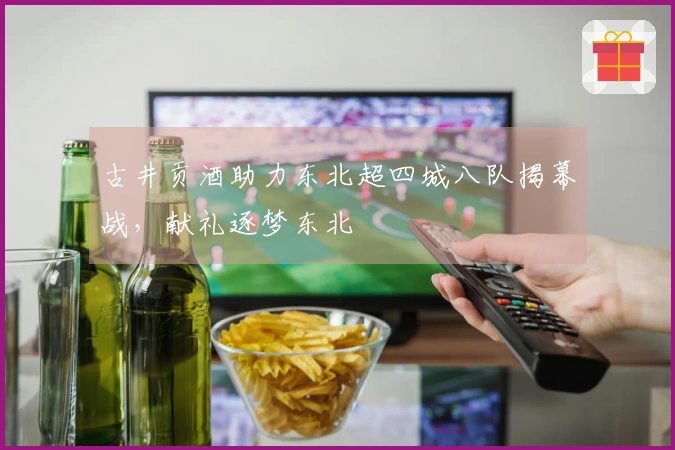 古井贡酒助力东北超四城八队揭幕战，献礼逐梦东北