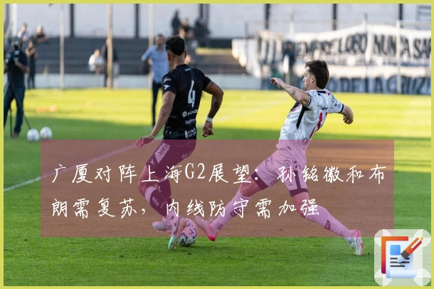 广厦对阵上海G2展望:孙铭徽和布朗需复苏,内线防守需加强
